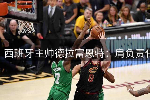 西班牙主帅德拉富恩特：肩负责任传承足球荣耀 誓言打造新一代王者之师